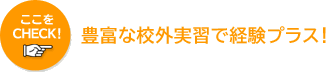 ここをCHECK! 豊富な校外実習で経験プラス！